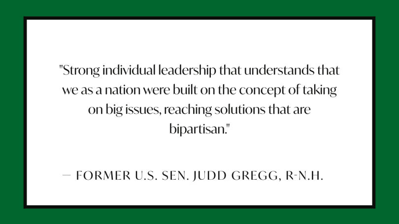 Strong individual leadership that understands that we as a nation were built on the concept of taking on big issues, reaching solutions that are bipartisan.